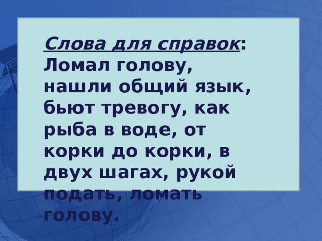 Слова для справок : Ломал голову, нашли общий язык, бьют тревогу, как рыба в воде, от корки до корки, в двух шагах, рукой подать, ломать голову. 