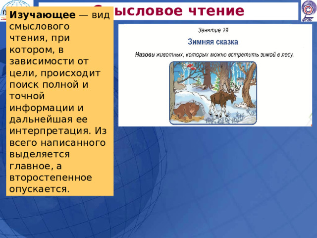 Смысловое чтение Изучающее — вид смыслового чтения, при котором, в зависимости от цели, происходит поиск полной и точной информации и дальнейшая ее интерпретация. Из всего написанного выделяется главное, а второстепенное опускается. 
