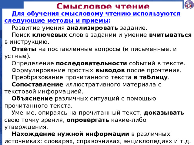 Смысловое чтение Для обучения смысловому чтению используются следующие методы и приемы : Развитие умения анализировать задание. Поиск ключевых слов в задании и умение вчитываться в инструкцию. Ответы на поставленные вопросы (и письменные, и устные). Определение последовательности событий в тексте. Формулирование простых выводов после прочтения. Преобразование прочитанного текста в таблицу . Сопоставление иллюстративного материала с текстовой информацией. Объяснение различных ситуаций с помощью прочитанного текста. Умение, опираясь на прочитанный текст, доказывать свою точку зрения, опровергать какие-либо утверждения. Нахождение нужной информации в различных источниках: словарях, справочниках, энциклопедиях и т.д.  