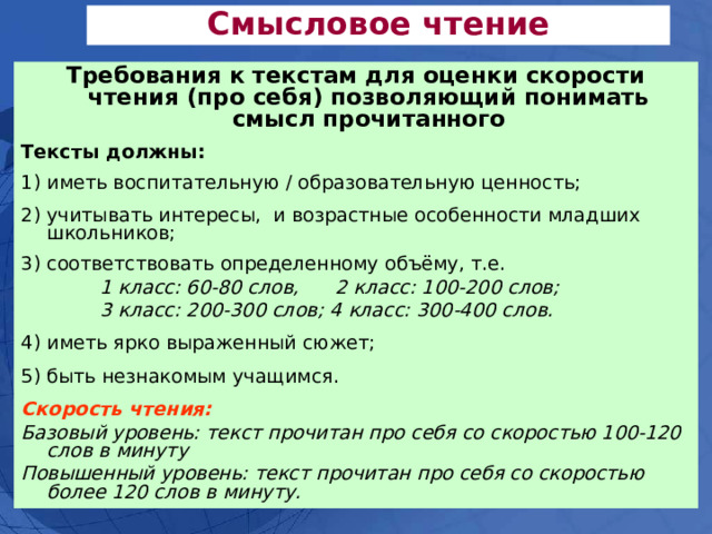 Смысловое чтение Требования к текстам для оценки скорости чтения (про себя) позволяющий понимать смысл прочитанного Тексты должны:  1) иметь воспитательную / образовательную ценность; 2) учитывать интересы, и возрастные особенности младших школьников; 3) соответствовать определенному объёму, т.е.  1 класс: 60-80 слов, 2 класс: 100-200 слов;  3 класс: 200-300 слов; 4 класс: 300-400 слов. 4) иметь ярко выраженный сюжет; 5) быть незнакомым учащимся.  Скорость чтения: Базовый уровень: текст прочитан про себя со скоростью 100-120 слов в минуту Повышенный уровень: текст прочитан про себя со скоростью более 120 слов в минуту. 