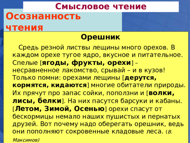 Смысловое чтение Осознанность чтения Орешник  Средь резной листвы лещины много орехов. В каждом орехе тугое ядро, вкусное и питательное. Спелые [ ягоды, фрукты, орехи ] – несравненное лакомство, срывай – и в кузов! Только помни: орехами лещины [ дерутся, кормятся, кидаются ] многие обитатели природы. Их прячут про запас сойки, поползни и [ волки, лисы, белки ]. На них пасутся барсуки и кабаны. [ Летом, Зимой, Осенью ] орехи спасут от бескормицы немало наших пушистых и пернатых друзей. Вот почему надо оберегать орешник, ведь они пополняют сокровенные кладовые леса. ( В. Максимов)  