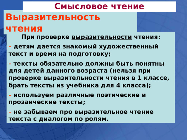 Смысловое чтение Выразительность чтения При проверке выразительности чтения:  – детям дается знакомый художественный текст и время на подготовку;   –  тексты обязательно должны быть понятны для детей данного возраста (нельзя при проверке выразительности чтения в 1 классе, брать тексты из учебника для 4 класса);   – используем различные поэтические и прозаические тексты;  –  не забываем про выразительное чтение текста с диалогом по ролям.  