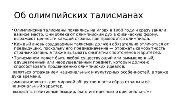Об олимпийских талисманах Олимпийские талисманы появились на Играх в 1968 году и сразу заняли важное место. Они облекают олимпийский дух в физическую форму, выражают ценности каждой cтраны, где проводится олимпиада. Каждый вновь создаваемый талисман должен обязательно отличаться от предыдущих, поскольку его предназначение — отражать самобытность страны-хозяйки, а также вызывать симпатии спортсменов и зрителей. Талисманом может быть любой существующий или вымышленный, одушевленный или неодушевленный предмет, который должен: способствовать продвижению олимпийских идеалов;  являться отражением национальных и культурных особенностей, а также духа времени; символизировать для мировой общественности образ страны и её национальный характер;  вызывать позитивные эмоции, быть интересным и оригинальным» 