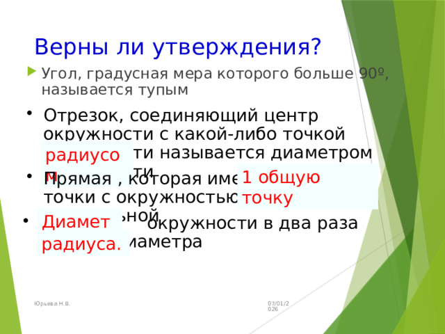 Верны ли утверждения? Угол, градусная мера которого больше 90º, называется тупым Отрезок, соединяющий центр окружности с какой-либо точкой окружности называется диаметром окружности радиусом 1 общую точку Прямая , которая имеет две общие точки с окружностью, называется касательной Диаметр Радиус окружности в два раза больше диаметра радиуса. 07/01/2026 Юрьева Н.В. 