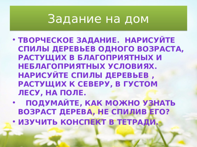 Задание на дом Творческое задание.  Нарисуйте спилы деревьев одного возраста, растущих в благоприятных и неблагоприятных условиях. Нарисуйте спилы деревьев , растущих к северу, в густом лесу, на поле.     Подумайте, как можно узнать возраст дерева, не спилив его? Изучить конспект в тетради.  
