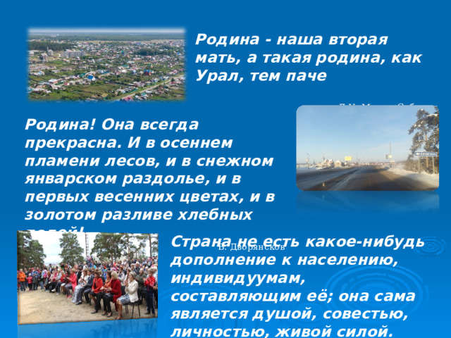 Родина - наша вторая мать, а такая родина, как Урал, тем паче Д.Н. Мамин-Сибиряк Родина! Она всегда прекрасна. И в осеннем пламени лесов, и в снежном январском раздолье, и в первых весенних цветах, и в золотом разливе хлебных полей! В. Дворянсков Страна не есть какое-нибудь дополнение к населению, индивидуумам, составляющим её; она сама является душой, совестью, личностью, живой силой. Э. Ранан  