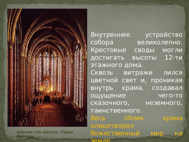 Внутреннее устройство собора великолепно. Крестовые своды могли достигать высоты 12-ти этажного дома. Сквозь витражи лился цветной свет и, проникая внутрь храма, создавал ощущение чего-то сказочного, неземного, таинственного. Весь облик храма олицетворял божественный мир на земле Церковь Сен-Шапель. Париж. Франция 