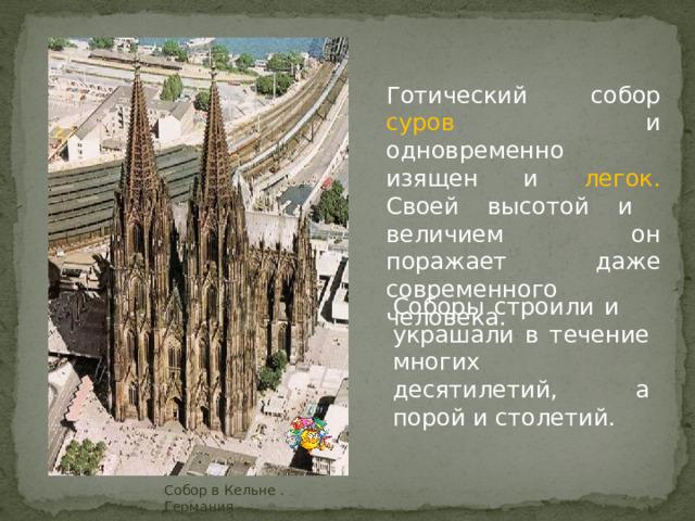  Готический собор суров и одновременно изящен и легок. Своей высотой и величием он поражает даже современного человека. Cоборы строили и украшали в течение многих десятилетий, а порой и столетий. Собор в Кельне . Германия 