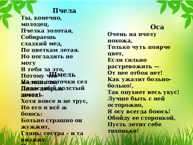  Пчела Ты, конечно, молодец, Пчелка золотая, Собираешь сладкий мед, По цветкам летая. Но погладить не могу Я тебя за это, Потому что жалишь ты Даже добрых деток!  Оса Очень на пчелу похожа, Только чуть поярче цвет, Если сильно растревожить — От нее отбоя нет! Как ужалит больно-больно!, Так опухнет весь укус! Лучше быть с ней осторожно, Я осу всегда боюсь! Обойду ее сторонкой, Пусть летит себе тихонько!  Шмель На мои цветочки сел Полосатый толстый шмель. Хотя вовсе и не трус, Но его я всё ж боюсь: Больно страшно он жужжит, Глянь: сестра – и та визжит. Но меня он не кусает, Шмель цветочки опыляет. 