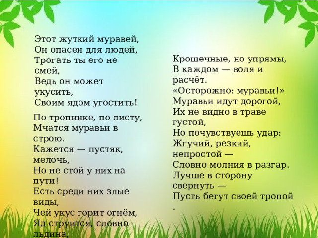 Этот жуткий муравей, Он опасен для людей, Трогать ты его не смей, Ведь он может укусить, Своим ядом угостить! Крошечные, но упрямы, В каждом — воля и расчёт. «Осторожно: муравьи!» Муравьи идут дорогой, Их не видно в траве густой, Но почувствуешь удар: Жгучий, резкий, непростой — Словно молния в разгар. Лучше в сторону свернуть — Пусть бегут своей тропой . По тропинке, по листу, Мчатся муравьи в строю. Кажется — пустяк, мелочь, Но не стой у них на пути! Есть среди них злые виды, Чей укус горит огнём, Яд струится, словно льдина, Пробирая всё насквозь днём. 
