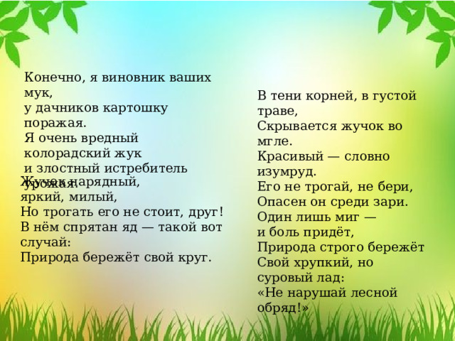 Конечно, я виновник ваших мук, у дачников картошку поражая. Я очень вредный колорадский жук и злостный истребитель урожая. В тени корней, в густой траве, Скрывается жучок во мгле. Красивый — словно изумруд. Его не трогай, не бери, Опасен он среди зари. Один лишь миг —  и боль придёт, Природа строго бережёт Свой хрупкий, но суровый лад: «Не нарушай лесной обряд!» Жучок нарядный, яркий, милый, Но трогать его не стоит, друг! В нём спрятан яд — такой вот случай: Природа бережёт свой круг. 