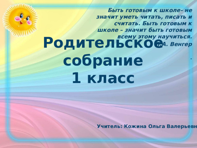 Быть готовым к школе- не значит уметь читать, писать и считать. Быть готовым к школе – значит быть готовым всему этому научиться. Л.А. Венгер  . Родительское собрание  1 класс Учитель: Кожина Ольга Валерьевна 