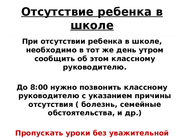 Отсутствие ребенка в школе При отсутствии ребенка в школе, необходимо в тот же день утром сообщить об этом классному руководителю.  До 8:00 нужно позвонить классному руководителю с указанием причины отсутствия ( болезнь, семейные обстоятельства, и др.)  Пропускать уроки без уважительной причины – НЕЛЬЗЯ! 