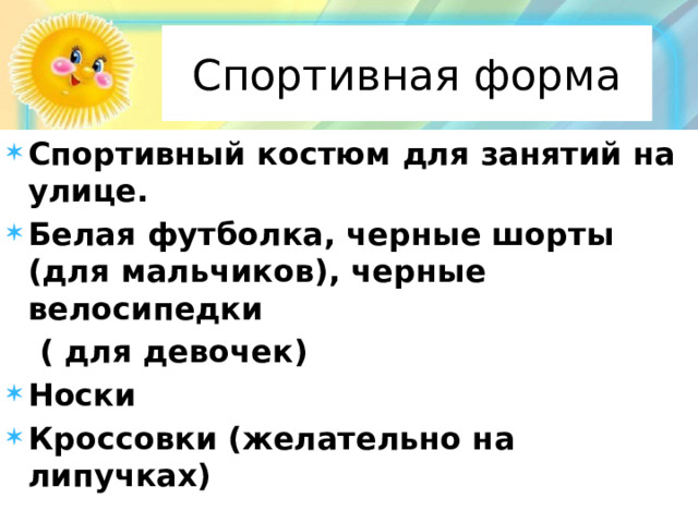 Спортивная форма Спортивный костюм для занятий на улице. Белая футболка, черные шорты (для мальчиков), черные велосипедки  ( для девочек) Носки Кроссовки (желательно на липучках) 