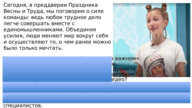 Сегодня, в преддверии Праздника Весны и Труда, мы поговорим о силе команды: ведь любое трудное дело легче совершать вместе с единомышленниками. Объединяя усилия, люди меняют мир вокруг себя и осуществляют то, о чем ранее можно было только мечтать. видео-анонс с Софией Петровой. В начале каждого занятия «Разговоры о важном» вы смотрите видеоролик с анонсом темы. В кадре всегда один ведущий, а как вы думаете, сколько человек трудится на каждым выпуском? Без кого не удалось бы создать такое видео? (Операторы, дизайнеры, режиссер, аниматоры-мультипликаторы. 3D-дизайнеры, сценарист, моушн-, саунд-дизайнер и т. д.) Создатели этого ролика — победители конкурса «АртМастерс», которые трудятся в большой команде, состоящей из различных специалистов. 