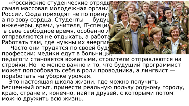  «Российские студенческие отряды» — это самая массовая молодежная организация России. Сюда приходят не по принуждению, а по зову сердца. Студенты — будущие инженеры, врачи, учителя, IT-специалисты—  в свое свободное время, особенно летом, отправляются не отдыхать, а работать. Работать там, где нужны их энергия и знания  Часто они трудятся по своей будущей профессии: медики едут в больницы, педагоги становятся вожатыми, строители отправляются на стройки. Но не менее важно и то, что будущий программист может попробовать себя в роли проводника, а лингвист — поработать на уборке урожая.  Это настоящая школа жизни, где можно получить бесценный опыт, принести реальную пользу родному городу, краю, стране и, конечно, найти друзей, с которыми потом можно дружить всю жизнь. 