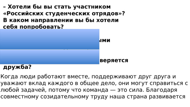 – Хотели бы вы стать участником «Российских студенческих отрядов»? В каком направлении вы бы хотели себя попробовать? – Почему важно иметь единомышленников, с которыми можно вместе и отдыхать, и трудиться? – Как в совместном труде проверяется дружба? Когда люди работают вместе, поддерживают друг друга и уважают вклад каждого в общее дело, они могут справиться с любой задачей, потому что команда — это сила. Благодаря совместному созидательному труду наша страна развивается 