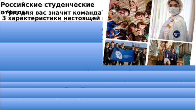 Российские студенческие отряды – Что для вас значит команда? Назовите 3 характеристики настоящей команды. – Хотели бы вы собрать своих единомышленников для выполнения какого-либо общего дела? В какой сфере вы бы хотели потрудиться? – Кого из друзей или знакомых вы бы позвали в первую очередь и почему? Что сложнее: трудиться вместе с близкими друзьями и членами своей семьи или полностью собрать команду из незнакомых людей? – Назовите 5 основных качеств, которыми, по-вашему, должен обладать участник любой команды, независимо от направления работы? – Чему вам следует научиться, чтобы стать хорошим организатором? – Как вы думаете, какие слова могут стать мотивацией для всех участников команды? – Как вы считаете, какие качества вам необходимо в себе усовершенствовать, чтобы вам было легче работать в команде? 