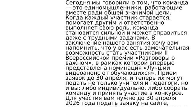Сегодня мы говорили о том, что команда — это единомышленники, работающие вместе ради общей значимой цели. Когда каждый участник старается, помогает другим и ответственно выполняет свою роль, команда становится сильной и может справиться даже с трудными задачами. В заключение нашего занятия хочу вам напомнить, что у вас есть замечательная возможность стать участниками II Всероссийской премии «Разговоры о важном», в рамках которой впервые представлена номинация «Лучший видеоанонс от обучающихся». Прием заявок до 30 апреля, и теперь их могут подать не только учителя и педагоги, но и вы: либо индивидуально, либо собрать команду и принять участие в конкурсе. Для участия вам нужно до 30 апреля 2026 года подать заявку на сайте, придумать новый формат видеоанонса и записать его по одной из тем занятий цикла «Разговоры о важном» за 2025/2026 учебный год. Все подробности, сроки и условия участия вы можете узнать на официальном сайте конкурса. 