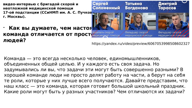 видео-интервью с бригадой скорой и неотложной медицинской помощи 17-ой подстанции (ССиНМП им. А. С. Пучкова г. Москвы). Как вы думаете, чем настоящая команда отличается от простой группы людей? https://yandex.ru/video/preview/6067053998508602327 Команда — это всегда несколько человек, единомышленников, объединенных общей целью. И у каждого есть своя задача. Но задумывались ли вы, что задачи эти могут быть совершенно разными? В хорошей команде люди не просто делят работу на части, а берут на себя те роли, которые у них лучше всего получаются. Давайте представим, что наш класс — это команда, которая готовит большой школьный праздник. Какие роли могут быть у разных участников? Чем отличаются их задачи? 