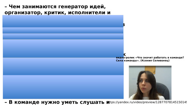 – Чем занимаются генератор идей, организатор, критик, исполнители и вдохновитель? – Приведите пример того, как каждый из них внесет свой вклад в организацию праздника. – Какая роль ближе всего вам? – Каким должен быть настоящий лидер? – Почему исполнители так же важны, как и генератор идей? Почему нельзя выделять кого-то одного в команде? К чему это может привести? – Почему в каждой команде нужен тот, кто сможет примирить поссорившихся участников? Какими навыками дипломатии он должен обладать? – В команде нужно уметь слушать и слышать друг друга, а также справляться с возможными конфликтами. Какие способы преодоления конфликтов вы знаете? видео-ролик «Что значит работать в команде? Сила команды». (Ксения Селивонец) https://yandex.ru/video/preview/12877078145150149372 