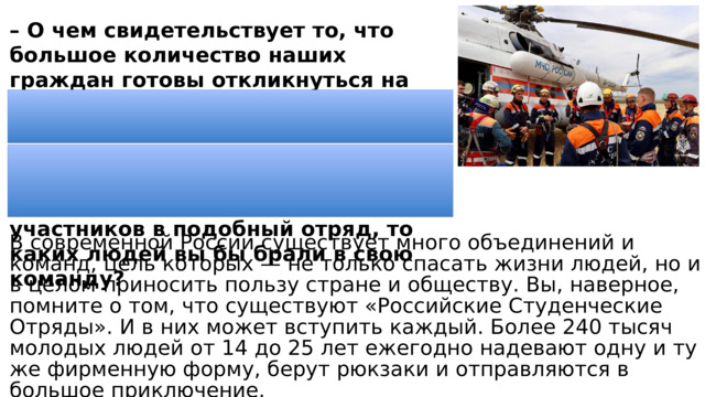 – О чем свидетельствует то, что большое количество наших граждан готовы откликнуться на чужую беду и прийти на помощь? – Как вы думаете, сложно ли организовать такие спасательные операции? – Если бы вам нужно было отбирать участников в подобный отряд, то каких людей вы бы брали в свою команду? В современной России существует много объединений и команд, цель которых — не только спасать жизни людей, но и в целом приносить пользу стране и обществу. Вы, наверное, помните о том, что существуют «Российские Студенческие Отряды». И в них может вступить каждый. Более 240 тысяч молодых людей от 14 до 25 лет ежегодно надевают одну и ту же фирменную форму, берут рюкзаки и отправляются в большое приключение. 