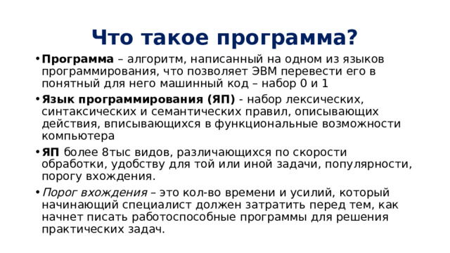 Что такое программа? Программа – алгоритм, написанный на одном из языков программирования, что позволяет ЭВМ перевести его в понятный для него машинный код – набор 0 и 1 Язык программирования (ЯП) - набор лексических, синтаксических и семантических правил, описывающих действия, вписывающихся в функциональные возможности компьютера ЯП более 8тыс видов, различающихся по скорости обработки, удобству для той или иной задачи, популярности, порогу вхождения. Порог вхождения – это кол-во времени и усилий, который начинающий специалист должен затратить перед тем, как начнет писать работоспособные программы для решения практических задач. 