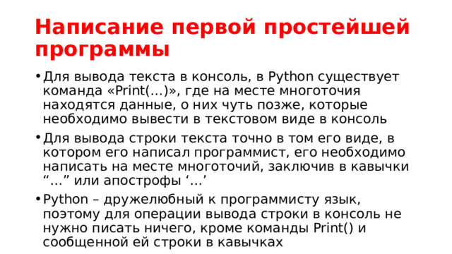 Написание первой простейшей программы Для вывода текста в консоль, в Python существует команда «Print(…)», где на месте многоточия находятся данные, о них чуть позже, которые необходимо вывести в текстовом виде в консоль Для вывода строки текста точно в том его виде, в котором его написал программист, его необходимо написать на месте многоточий, заключив в кавычки “…” или апострофы ‘…’ Python – дружелюбный к программисту язык, поэтому для операции вывода строки в консоль не нужно писать ничего, кроме команды Print() и сообщенной ей строки в кавычках Напишем простейшую команду по выводу традиционной строки для первой программы: «Hello world!» 
