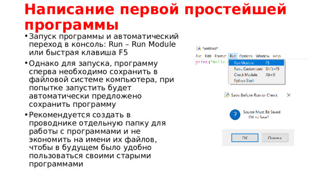 Написание первой простейшей программы Запуск программы и автоматический переход в консоль: Run – Run Module или быстрая клавиша F5 Однако для запуска, программу сперва необходимо сохранить в файловой системе компьютера, при попытке запустить будет автоматически предложено сохранить программу Рекомендуется создать в проводнике отдельную папку для работы с программами и не экономить на имени их файлов, чтобы в будущем было удобно пользоваться своими старыми программами 
