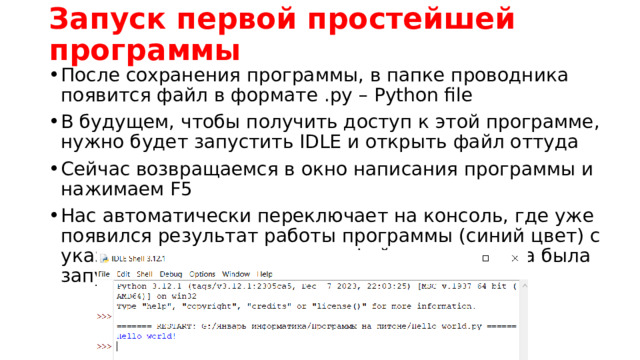 Запуск первой простейшей программы После сохранения программы, в папке проводника появится файл в формате .py – Python file В будущем, чтобы получить доступ к этой программе, нужно будет запустить IDLE и открыть файл оттуда Сейчас возвращаемся в окно написания программы и нажимаем F5 Нас автоматически переключает на консоль, где уже появился результат работы программы (синий цвет) с указанием на расположение файла, откуда она была запущена 