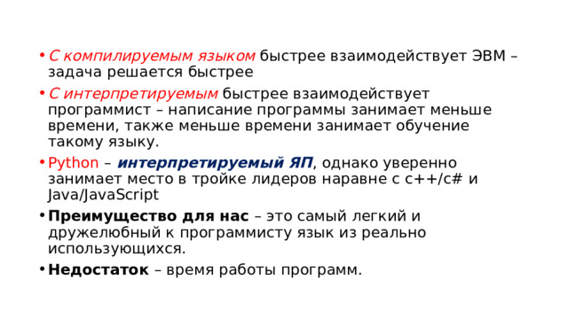 С компилируемым языком быстрее взаимодействует ЭВМ – задача решается быстрее С интерпретируемым быстрее взаимодействует программист – написание программы занимает меньше времени, также меньше времени занимает обучение такому языку. Python – интерпретируемый ЯП , однако уверенно занимает место в тройке лидеров наравне с с++/с# и Java/JavaScript Преимущество для нас – это самый легкий и дружелюбный к программисту язык из реально использующихся. Недостаток – время работы программ. 