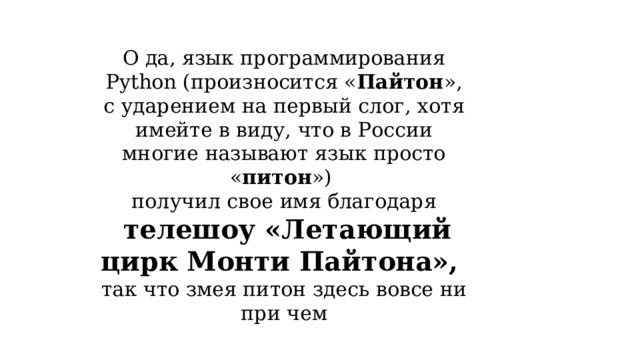 О да, язык программирования Python (произносится « Пайтон », с ударением на первый слог, хотя имейте в виду, что в России многие называют язык просто « питон ») получил свое имя благодаря  телешоу «Летающий цирк Монти Пайтона», так что змея питон здесь вовсе ни при чем 