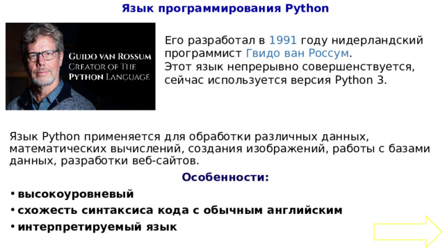 Язык программирования Python   Язык Python применяется для обработки различных данных, математических вычислений, создания изображений, работы с базами данных, разработки веб-сайтов. Особенности: высокоуровневый схожесть синтаксиса кода с обычным английским интерпретируемый язык  Его разработал в 1991 году нидерландский программист Гвидо ван Россум .  Этот язык непрерывно совершенствуется, сейчас используется версия Python 3. 