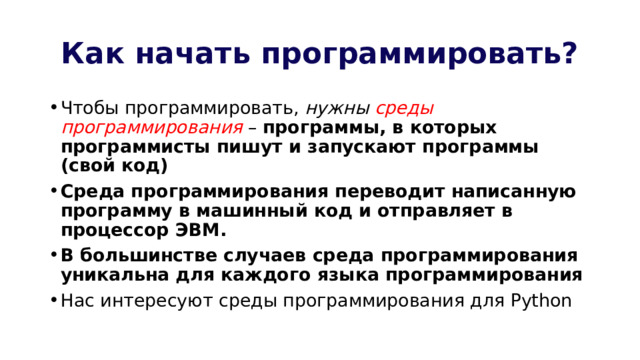 Как начать программировать? Чтобы программировать, нужны среды программирования – программы, в которых программисты пишут и запускают программы (свой код) Среда программирования переводит написанную программу в машинный код и отправляет в процессор ЭВМ. В большинстве случаев среда программирования уникальна для каждого языка программирования Нас интересуют среды программирования для Python 
