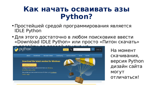 Как начать осваивать азы Python? Простейшей средой программирования является IDLE Python Для этого достаточно в любом поисковике ввести «Download IDLE Python» или просто «Питон скачать» и перейти по первой ссылке на https://www.python.org/downloads/ На момент скачивания, версия Python дизайн сайта могут отличаться! 