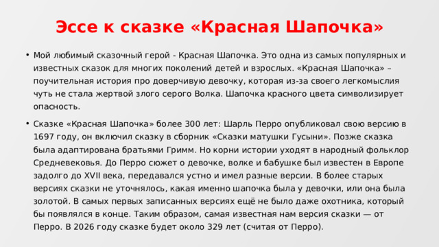 Эссе к сказке «Красная Шапочка» Мой любимый сказочный герой - Красная Шапочка. Это одна из самых популярных и известных сказок для многих поколений детей и взрослых. «Красная Шапочка» – поучительная история про доверчивую девочку, которая из-за своего легкомыслия чуть не стала жертвой злого серого Волка. Шапочка красного цвета символизирует опасность. Сказке «Красная Шапочка» более 300 лет: Шарль Перро опубликовал свою версию в 1697 году, он включил сказку в сборник «Сказки матушки Гусыни». Позже сказка была адаптирована братьями Гримм. Но корни истории уходят в народный фольклор Средневековья. До Перро сюжет о девочке, волке и бабушке был известен в Европе задолго до XVII века, передавался устно и имел разные версии. В более старых версиях сказки не уточнялось, какая именно шапочка была у девочки, или она была золотой. В самых первых записанных версиях ещё не было даже охотника, который бы появлялся в конце. Таким образом, самая известная нам версия сказки — от Перро. В 2026 году сказке будет около 329 лет (считая от Перро). 