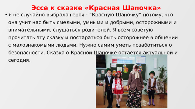 Эссе к сказке «Красная Шапочка» Я не случайно выбрала героя - “Красную Шапочку” потому, что она учит нас быть смелыми, умными и добрыми, осторожными и внимательными, слушаться родителей. Я всем советую прочитать эту сказку и постараться быть осторожнее в общении с малознакомыми людьми. Нужно самим уметь позаботиться о безопасности. Сказка о Красной Шапочке остается актуальной и сегодня. 