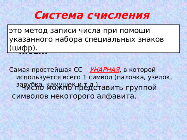 Система счисления это метод записи числа при помощи указанного набора специальных знаков (цифр).  совокупность правил для обозначения и наименования чисел. Самая простейшая СС – УНАРНАЯ , в которой используется всего 1 символ (палочка, узелок, зарубка, камушек и т.д.)   Число можно представить группой символов некоторого алфавита. 