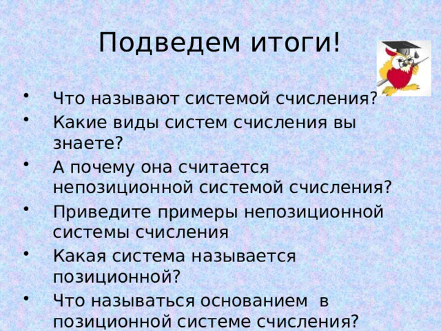 Подведем итоги! Что называют системой счисления? Какие виды систем счисления вы знаете? А почему она считается непозиционной системой счисления? Приведите примеры непозиционной системы счисления Какая система называется позиционной? Что называться основанием в позиционной системе счисления? 