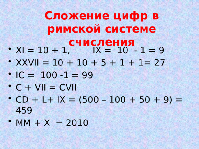 Сложение цифр в римской системе счисления XI = 10 + 1, IX = 10 - 1 = 9 XXVII = 10 + 10 + 5 + 1 + 1= 27 IC = 100 -1 = 99 C + VII = CVII СD + L+ IХ = (500 – 100 + 50 + 9) = 459 ММ + X = 2010 