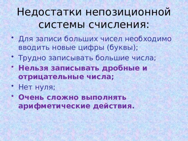 Недостатки непозиционной системы счисления: Для записи больших чисел необходимо вводить новые цифры (буквы); Трудно записывать большие числа; Нельзя записывать дробные и отрицательные числа; Нет нуля; Очень сложно выполнять арифметические действия. 