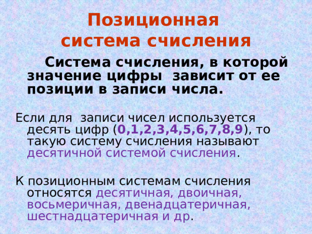 Позиционная  система счисления  Система счисления, в которой значение цифры зависит от ее позиции в записи числа. Если для записи чисел используется десять цифр ( 0,1,2,3,4,5,6,7,8,9 ), то такую систему счисления называют десятичной системой счисления . К позиционным системам счисления относятся десятичная, двоичная, восьмеричная, двенадцатеричная, шестнадцатеричная и др . 