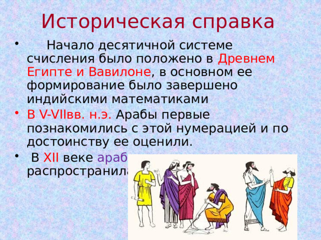 Историческая справка  Начало десятичной системе счисления было положено в Древнем Египте и Вавилоне , в основном ее формирование было завершено индийскими математиками В V-VIIвв. н.э. Арабы первые познакомились с этой нумерацией и по достоинству ее оценили.  В XII веке арабская нумерация чисел распространилась по всей Европе. 