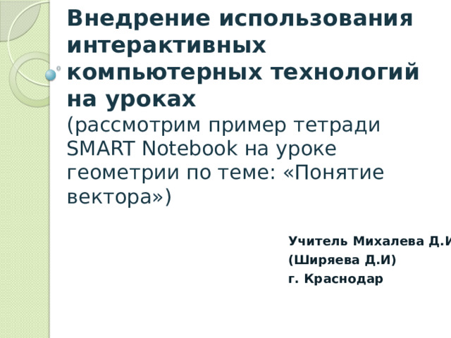 Внедрение использования интерактивных компьютерных технологий на уроках  (рассмотрим пример тетради SMART Notebook на уроке геометрии по теме: «Понятие вектора») Учитель Михалева Д.И (Ширяева Д.И) г. Краснодар  