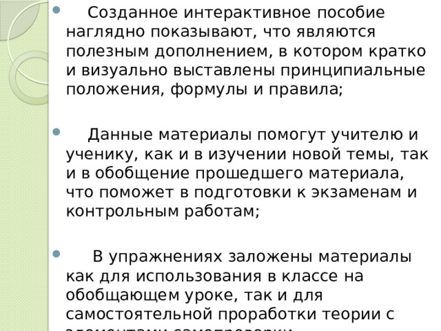  Созданное интерактивное пособие наглядно показывают, что являются полезным дополнением, в котором кратко и визуально выставлены принципиальные положения, формулы и правила;  Данные материалы помогут учителю и ученику, как и в изучении новой темы, так и в обобщение прошедшего материала, что поможет в подготовки к экзаменам и контрольным работам;   В упражнениях заложены материалы как для использования в классе на обобщающем уроке, так и для самостоятельной проработки теории с элементами самопроверки. 