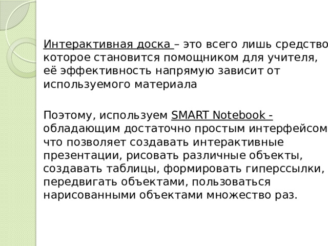  Интерактивная доска – это всего лишь средство, которое становится помощником для учителя, её эффективность напрямую зависит от используемого материала  Поэтому, используем SMART Notebook - обладающим достаточно простым интерфейсом, что позволяет создавать интерактивные презентации, рисовать различные объекты, создавать таблицы, формировать гиперссылки, передвигать объектами, пользоваться нарисованными объектами множество раз. 