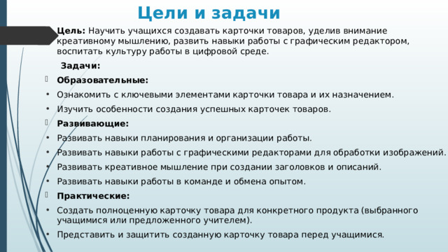 Цели и задачи   Цель: Научить учащихся создавать карточки товаров, уделив внимание креативному мышлению, развить навыки работы с графическим редактором, воспитать культуру работы в цифровой среде.   Задачи: Образовательные: Ознакомить с ключевыми элементами карточки товара и их назначением. Изучить особенности создания успешных карточек товаров. Развивающие: Развивать навыки планирования и организации работы. Развивать навыки работы с графическими редакторами для обработки изображений. Развивать креативное мышление при создании заголовков и описаний. Развивать навыки работы в команде и обмена опытом. Практические: Создать полноценную карточку товара для конкретного продукта (выбранного учащимися или предложенного учителем). Представить и защитить созданную карточку товара перед учащимися. 