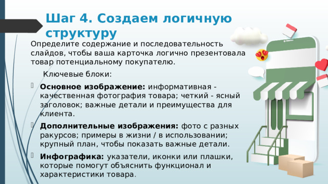 Шаг 4. Создаем логичную структуру Определите содержание и последовательность слайдов, чтобы ваша карточка логично презентовала товар потенциальному покупателю.  Ключевые блоки: Основное изображение: информативная - качественная фотография товара; четкий - ясный заголовок; важные детали и преимущества для клиента. Дополнительные изображения: фото с разных ракурсов; примеры в жизни / в использовании; крупный план, чтобы показать важные детали. Инфографика: указатели, иконки или плашки, которые помогут объяснить функционал и характеристики товара . 