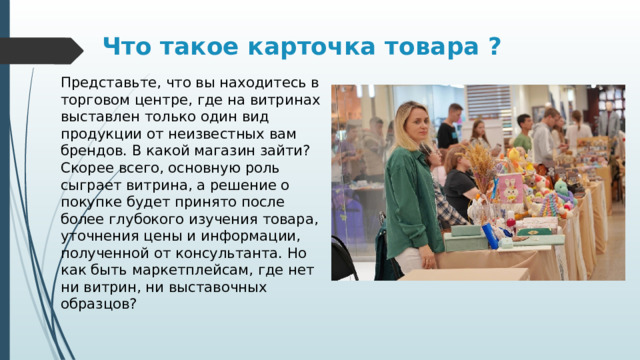 Что такое карточка товара ?   Представьте, что вы находитесь в торговом центре, где на витринах выставлен только один вид продукции от неизвестных вам брендов. В какой магазин зайти? Скорее всего, основную роль сыграет витрина, а решение о покупке будет принято после более глубокого изучения товара, уточнения цены и информации, полученной от консультанта. Но как быть маркетплейсам, где нет ни витрин, ни выставочных образцов? 