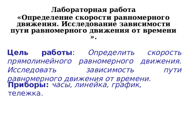 Лабораторная работа «Определение скорости равномерного движения. Исследование зависимости пути равномерного движения от времени ». Цель работы : Определить скорость прямолинейного равномерного движения. Исследовать зависимость пути равномерного движения от времени. Приборы: часы, линейка,  график, тележка . 